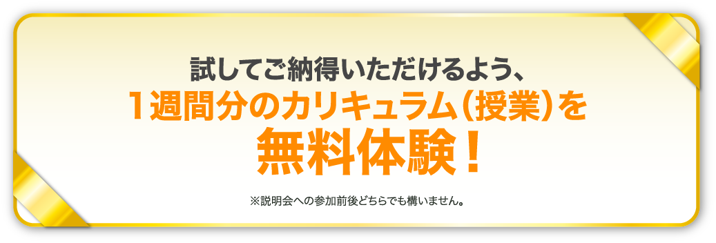 試してご納得いただけるよう、1週間分のカリキュラム（授業）を無料体験！※説明会への参加前後どちらでも構いません。