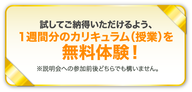試してご納得いただけるよう、1週間分のカリキュラム（授業）を無料体験！※説明会への参加前後どちらでも構いません。