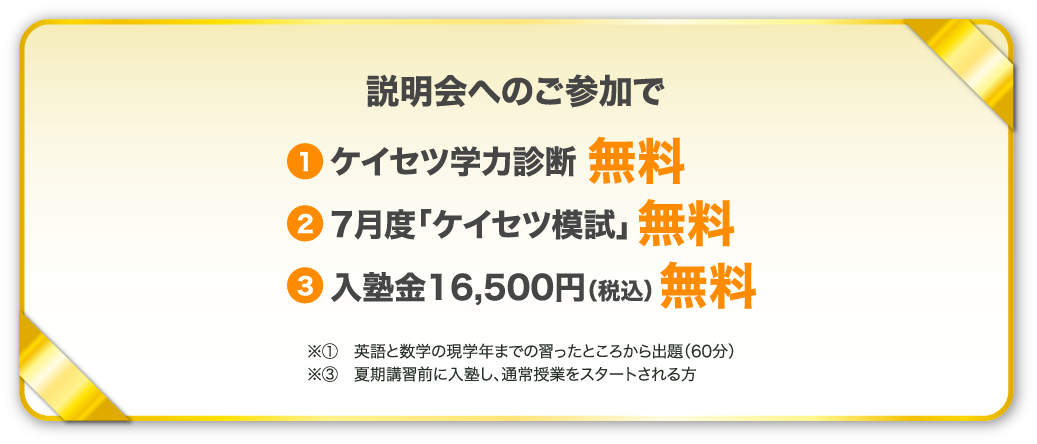 説明会へのご参加で 1、ケイセツ学力診断無料　2、7月度「ケイセツ模試」無料　3，入塾金16,500円（税込）無料　※1英語と数学の現学年までの習ったところから出題（60分）※3夏期講習前に入塾し、通常授業をスタートされる方