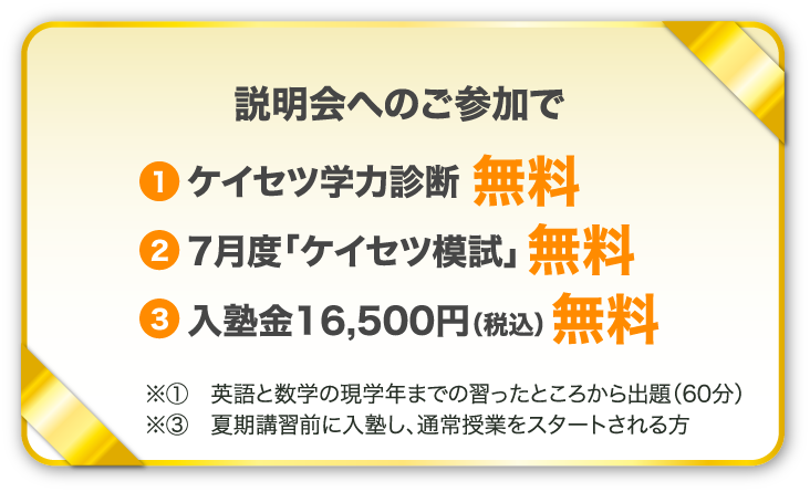 説明会へのご参加で 1、ケイセツ学力診断無料　2、7月度「ケイセツ模試」無料　3，入塾金16,500円（税込）無料　※1英語と数学の現学年までの習ったところから出題（60分）※3夏期講習前に入塾し、通常授業をスタートされる方